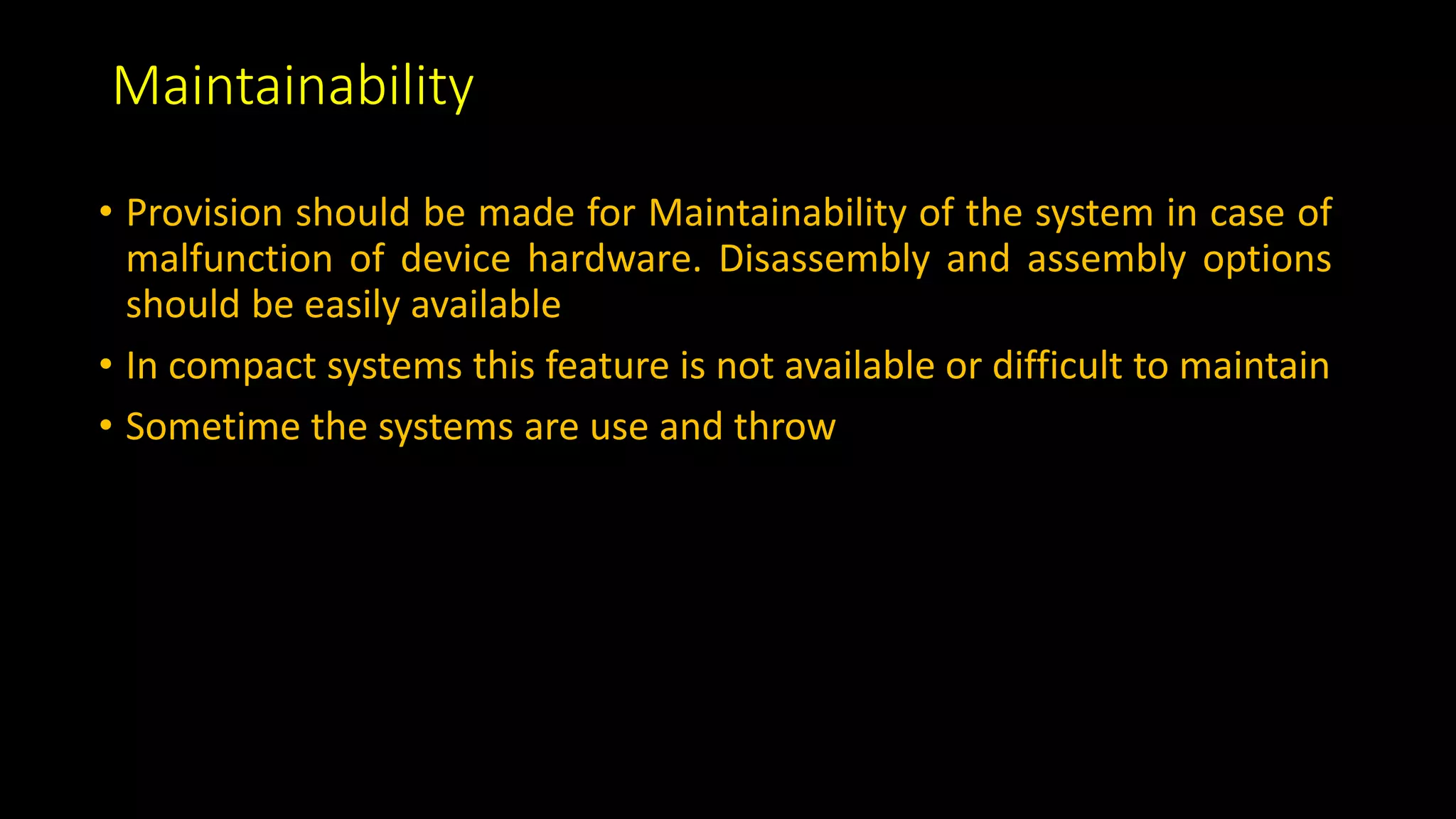 Maintainability
• Provision should be made for Maintainability of the system in case of
malfunction of device hardware. Disassembly and assembly options
should be easily available
• In compact systems this feature is not available or difficult to maintain
• Sometime the systems are use and throw
 