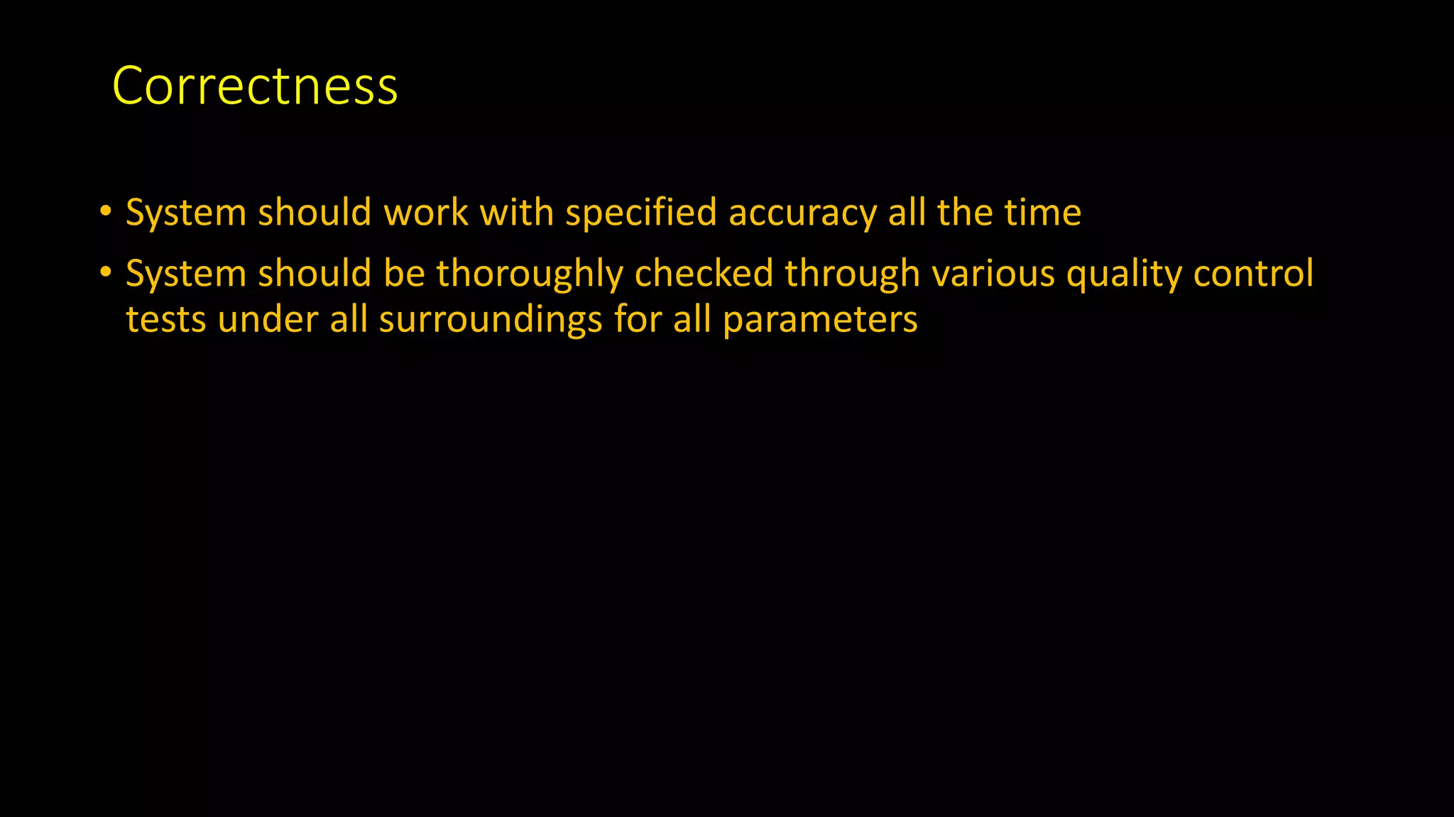 Correctness
• System should work with specified accuracy all the time
• System should be thoroughly checked through various quality control
tests under all surroundings for all parameters
 