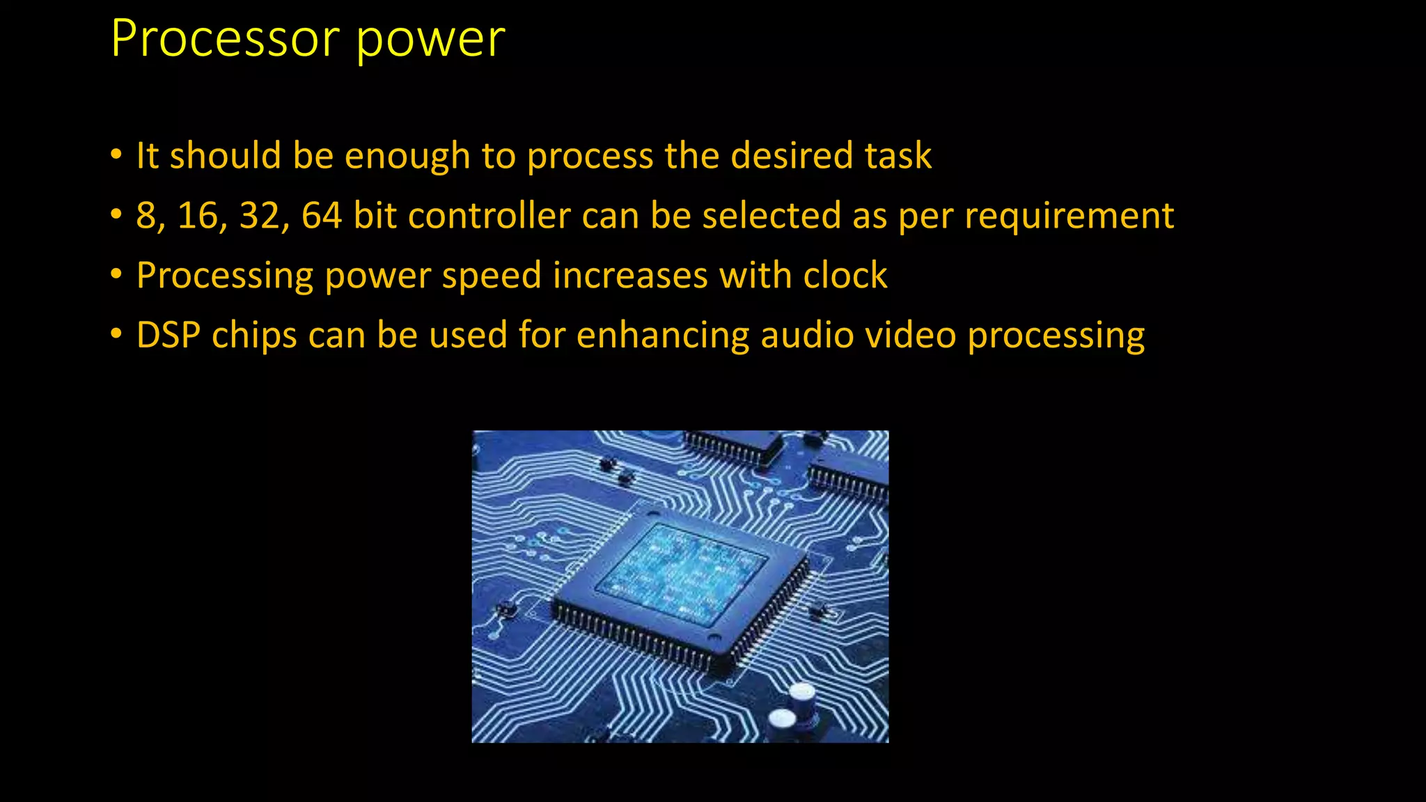 Processor power
• It should be enough to process the desired task
• 8, 16, 32, 64 bit controller can be selected as per requirement
• Processing power speed increases with clock
• DSP chips can be used for enhancing audio video processing
 