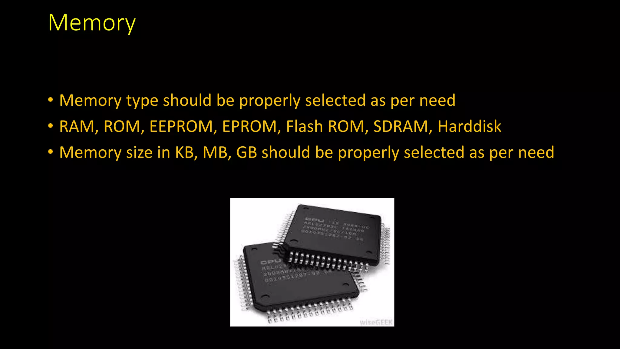 Memory
• Memory type should be properly selected as per need
• RAM, ROM, EEPROM, EPROM, Flash ROM, SDRAM, Harddisk
• Memory size in KB, MB, GB should be properly selected as per need
 