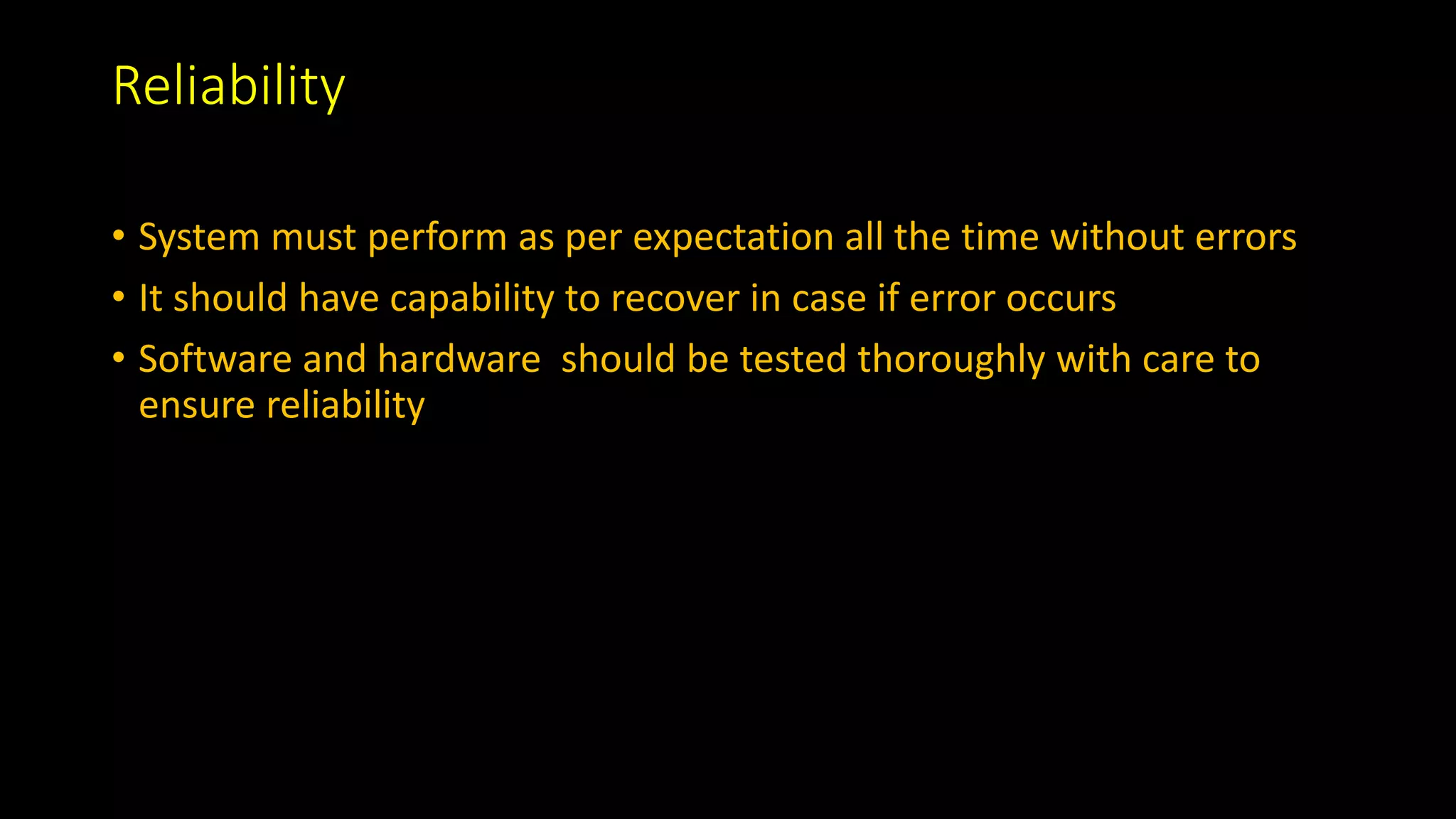 Reliability
• System must perform as per expectation all the time without errors
• It should have capability to recover in case if error occurs
• Software and hardware should be tested thoroughly with care to
ensure reliability
 