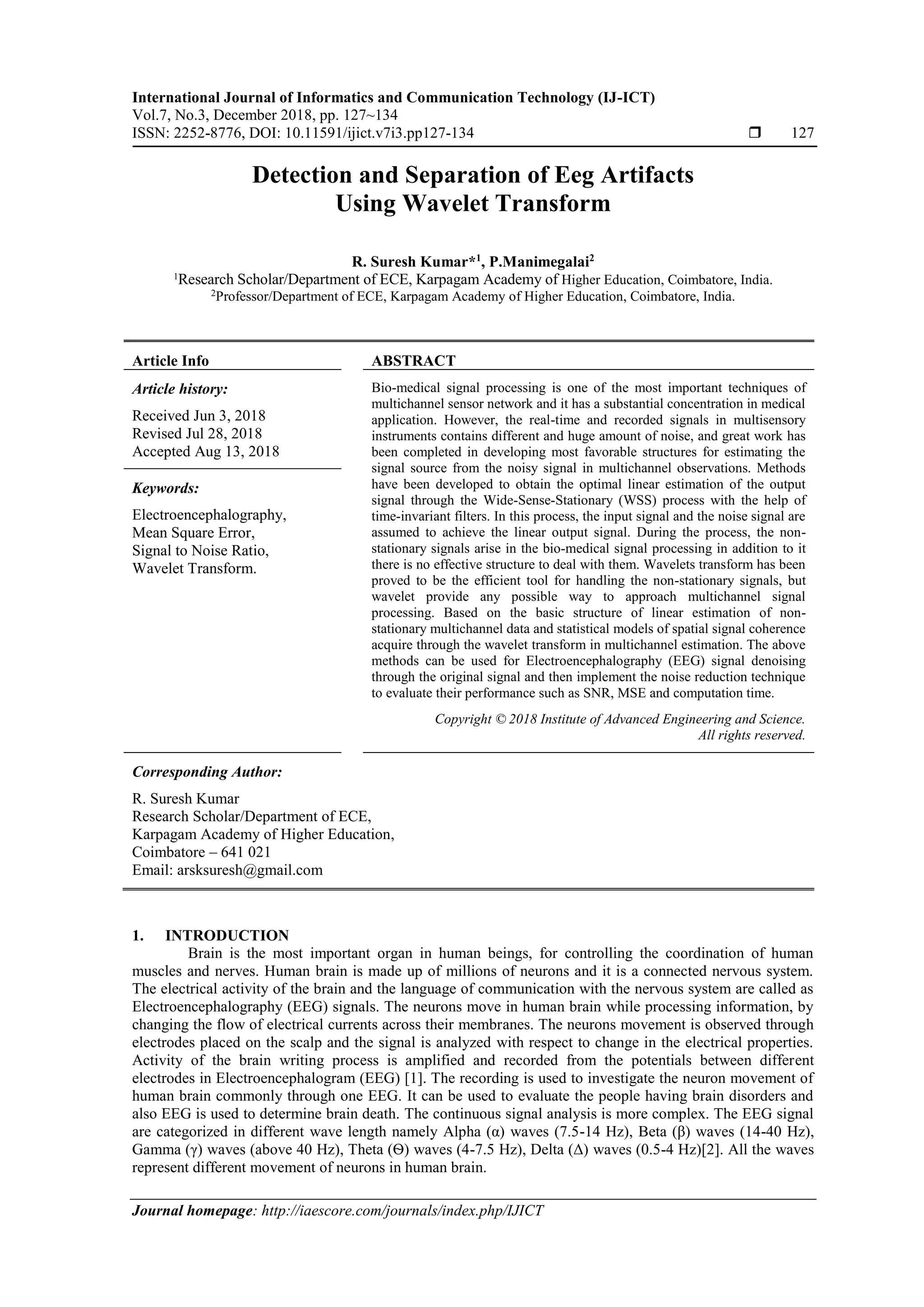 International Journal of Informatics and Communication Technology (IJ-ICT)
Vol.7, No.3, December 2018, pp. 127~134
ISSN: 2252-8776, DOI: 10.11591/ijict.v7i3.pp127-134  127
Journal homepage: http://iaescore.com/journals/index.php/IJICT
Detection and Separation of Eeg Artifacts
Using Wavelet Transform
R. Suresh Kumar*1
, P.Manimegalai2
1
Research Scholar/Department of ECE, Karpagam Academy of Higher Education, Coimbatore, India.
2
Professor/Department of ECE, Karpagam Academy of Higher Education, Coimbatore, India.
Article Info ABSTRACT
Article history:
Received Jun 3, 2018
Revised Jul 28, 2018
Accepted Aug 13, 2018
Bio-medical signal processing is one of the most important techniques of
multichannel sensor network and it has a substantial concentration in medical
application. However, the real-time and recorded signals in multisensory
instruments contains different and huge amount of noise, and great work has
been completed in developing most favorable structures for estimating the
signal source from the noisy signal in multichannel observations. Methods
have been developed to obtain the optimal linear estimation of the output
signal through the Wide-Sense-Stationary (WSS) process with the help of
time-invariant filters. In this process, the input signal and the noise signal are
assumed to achieve the linear output signal. During the process, the non-
stationary signals arise in the bio-medical signal processing in addition to it
there is no effective structure to deal with them. Wavelets transform has been
proved to be the efficient tool for handling the non-stationary signals, but
wavelet provide any possible way to approach multichannel signal
processing. Based on the basic structure of linear estimation of non-
stationary multichannel data and statistical models of spatial signal coherence
acquire through the wavelet transform in multichannel estimation. The above
methods can be used for Electroencephalography (EEG) signal denoising
through the original signal and then implement the noise reduction technique
to evaluate their performance such as SNR, MSE and computation time.
Keywords:
Electroencephalography,
Mean Square Error,
Signal to Noise Ratio,
Wavelet Transform.
Copyright © 2018 Institute of Advanced Engineering and Science.
All rights reserved.
Corresponding Author:
R. Suresh Kumar
Research Scholar/Department of ECE,
Karpagam Academy of Higher Education,
Coimbatore – 641 021
Email: arsksuresh@gmail.com
1. INTRODUCTION
Brain is the most important organ in human beings, for controlling the coordination of human
muscles and nerves. Human brain is made up of millions of neurons and it is a connected nervous system.
The electrical activity of the brain and the language of communication with the nervous system are called as
Electroencephalography (EEG) signals. The neurons move in human brain while processing information, by
changing the flow of electrical currents across their membranes. The neurons movement is observed through
electrodes placed on the scalp and the signal is analyzed with respect to change in the electrical properties.
Activity of the brain writing process is amplified and recorded from the potentials between different
electrodes in Electroencephalogram (EEG) [1]. The recording is used to investigate the neuron movement of
human brain commonly through one EEG. It can be used to evaluate the people having brain disorders and
also EEG is used to determine brain death. The continuous signal analysis is more complex. The EEG signal
are categorized in different wave length namely Alpha (α) waves (7.5-14 Hz), Beta (β) waves (14-40 Hz),
Gamma (γ) waves (above 40 Hz), Theta (Ѳ) waves (4-7.5 Hz), Delta (Δ) waves (0.5-4 Hz)[2]. All the waves
represent different movement of neurons in human brain.
 