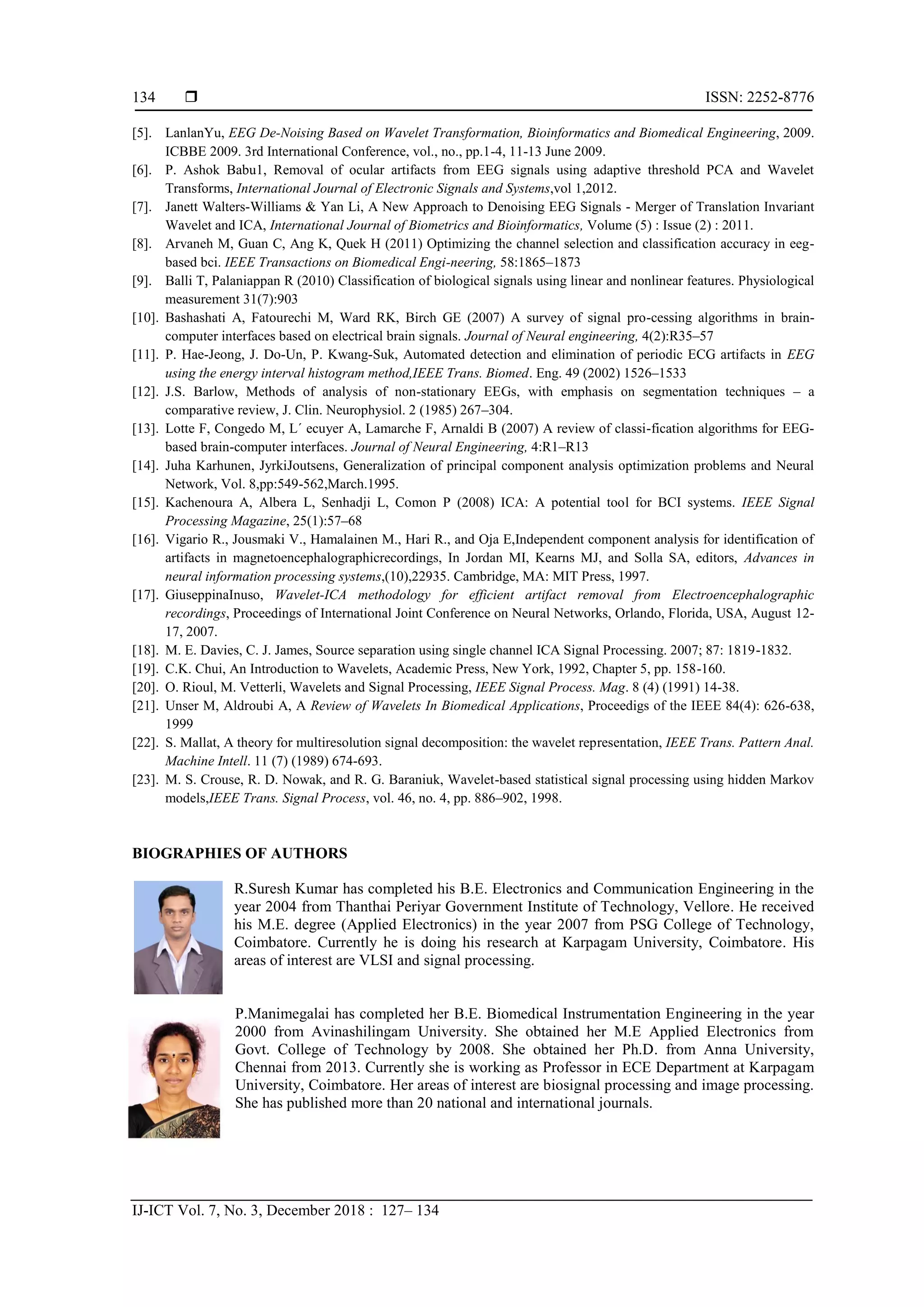  ISSN: 2252-8776
IJ-ICT Vol. 7, No. 3, December 2018 : 127– 134
134
[5]. LanlanYu, EEG De-Noising Based on Wavelet Transformation, Bioinformatics and Biomedical Engineering, 2009.
ICBBE 2009. 3rd International Conference, vol., no., pp.1-4, 11-13 June 2009.
[6]. P. Ashok Babu1, Removal of ocular artifacts from EEG signals using adaptive threshold PCA and Wavelet
Transforms, International Journal of Electronic Signals and Systems,vol 1,2012.
[7]. Janett Walters-Williams & Yan Li, A New Approach to Denoising EEG Signals - Merger of Translation Invariant
Wavelet and ICA, International Journal of Biometrics and Bioinformatics, Volume (5) : Issue (2) : 2011.
[8]. Arvaneh M, Guan C, Ang K, Quek H (2011) Optimizing the channel selection and classification accuracy in eeg-
based bci. IEEE Transactions on Biomedical Engi-neering, 58:1865–1873
[9]. Balli T, Palaniappan R (2010) Classification of biological signals using linear and nonlinear features. Physiological
measurement 31(7):903
[10]. Bashashati A, Fatourechi M, Ward RK, Birch GE (2007) A survey of signal pro-cessing algorithms in brain-
computer interfaces based on electrical brain signals. Journal of Neural engineering, 4(2):R35–57
[11]. P. Hae-Jeong, J. Do-Un, P. Kwang-Suk, Automated detection and elimination of periodic ECG artifacts in EEG
using the energy interval histogram method,IEEE Trans. Biomed. Eng. 49 (2002) 1526–1533
[12]. J.S. Barlow, Methods of analysis of non-stationary EEGs, with emphasis on segmentation techniques – a
comparative review, J. Clin. Neurophysiol. 2 (1985) 267–304.
[13]. Lotte F, Congedo M, L´ ecuyer A, Lamarche F, Arnaldi B (2007) A review of classi-fication algorithms for EEG-
based brain-computer interfaces. Journal of Neural Engineering, 4:R1–R13
[14]. Juha Karhunen, JyrkiJoutsens, Generalization of principal component analysis optimization problems and Neural
Network, Vol. 8,pp:549-562,March.1995.
[15]. Kachenoura A, Albera L, Senhadji L, Comon P (2008) ICA: A potential tool for BCI systems. IEEE Signal
Processing Magazine, 25(1):57–68
[16]. Vigario R., Jousmaki V., Hamalainen M., Hari R., and Oja E,Independent component analysis for identification of
artifacts in magnetoencephalographicrecordings, In Jordan MI, Kearns MJ, and Solla SA, editors, Advances in
neural information processing systems,(10),22935. Cambridge, MA: MIT Press, 1997.
[17]. GiuseppinaInuso, Wavelet-ICA methodology for efficient artifact removal from Electroencephalographic
recordings, Proceedings of International Joint Conference on Neural Networks, Orlando, Florida, USA, August 12-
17, 2007.
[18]. M. E. Davies, C. J. James, Source separation using single channel ICA Signal Processing. 2007; 87: 1819-1832.
[19]. C.K. Chui, An Introduction to Wavelets, Academic Press, New York, 1992, Chapter 5, pp. 158-160.
[20]. O. Rioul, M. Vetterli, Wavelets and Signal Processing, IEEE Signal Process. Mag. 8 (4) (1991) 14-38.
[21]. Unser M, Aldroubi A, A Review of Wavelets In Biomedical Applications, Proceedigs of the IEEE 84(4): 626-638,
1999
[22]. S. Mallat, A theory for multiresolution signal decomposition: the wavelet representation, IEEE Trans. Pattern Anal.
Machine Intell. 11 (7) (1989) 674-693.
[23]. M. S. Crouse, R. D. Nowak, and R. G. Baraniuk, Wavelet-based statistical signal processing using hidden Markov
models,IEEE Trans. Signal Process, vol. 46, no. 4, pp. 886–902, 1998.
BIOGRAPHIES OF AUTHORS
R.Suresh Kumar has completed his B.E. Electronics and Communication Engineering in the
year 2004 from Thanthai Periyar Government Institute of Technology, Vellore. He received
his M.E. degree (Applied Electronics) in the year 2007 from PSG College of Technology,
Coimbatore. Currently he is doing his research at Karpagam University, Coimbatore. His
areas of interest are VLSI and signal processing.
P.Manimegalai has completed her B.E. Biomedical Instrumentation Engineering in the year
2000 from Avinashilingam University. She obtained her M.E Applied Electronics from
Govt. College of Technology by 2008. She obtained her Ph.D. from Anna University,
Chennai from 2013. Currently she is working as Professor in ECE Department at Karpagam
University, Coimbatore. Her areas of interest are biosignal processing and image processing.
She has published more than 20 national and international journals.
 