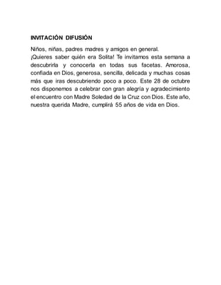 INVITACIÓN DIFUSIÓN
Niños, niñas, padres madres y amigos en general.
¡Quieres saber quién era Solita! Te invitamos esta semana a
descubrirla y conocerla en todas sus facetas. Amorosa,
confiada en Dios, generosa, sencilla, delicada y muchas cosas
más que iras descubriendo poco a poco. Este 28 de octubre
nos disponemos a celebrar con gran alegría y agradecimiento
el encuentro con Madre Soledad de la Cruz con Dios. Este año,
nuestra querida Madre, cumplirá 55 años de vida en Dios.