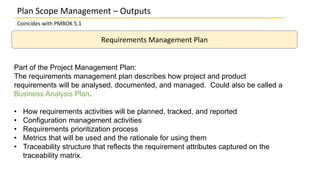 Plan Scope Management – Outputs
Coincides with PMBOK 5.1
Requirements Management Plan
Part of the Project Management Plan:
The requirements management plan describes how project and product
requirements will be analysed, documented, and managed. Could also be called a
Business Analysis Plan.
• How requirements activities will be planned, tracked, and reported
• Configuration management activities
• Requirements prioritization process
• Metrics that will be used and the rationale for using them
• Traceability structure that reflects the requirement attributes captured on the
traceability matrix.
 