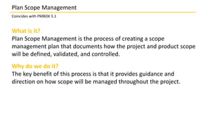 What is it?
Plan Scope Management is the process of creating a scope
management plan that documents how the project and product scope
will be defined, validated, and controlled.
Why do we do it?
The key benefit of this process is that it provides guidance and
direction on how scope will be managed throughout the project.
Plan Scope Management
Coincides with PMBOK 5.1
 