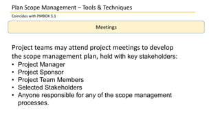Plan Scope Management – Tools & Techniques
Coincides with PMBOK 5.1
Meetings
Project teams may attend project meetings to develop
the scope management plan, held with key stakeholders:
• Project Manager
• Project Sponsor
• Project Team Members
• Selected Stakeholders
• Anyone responsible for any of the scope management
processes.
 