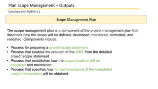 Plan Scope Management – Outputs
Coincides with PMBOK 5.1
Scope Management Plan
The scope management plan is a component of the project management plan that
describes how the scope will be defined, developed, monitored, controlled, and
validated. Components include:
• Process for preparing a project scope statement
• Process that enables the creation of the WBS from the detailed
project scope statement
• Process that establishes how the scope baseline will be
approved and maintained
• Process that specifies how formal acceptance of the completed
project deliverables will be obtained.
 