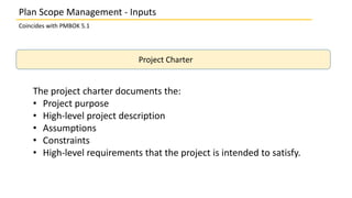 Plan Scope Management - Inputs
Coincides with PMBOK 5.1
Project Charter
The project charter documents the:
• Project purpose
• High-level project description
• Assumptions
• Constraints
• High-level requirements that the project is intended to satisfy.
 