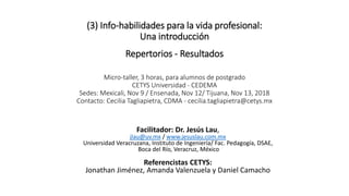 (3) Info-habilidades para la vida profesional:
Una introducción
Repertorios - Resultados
Micro-taller, 3 horas, para alumnos de postgrado
CETYS Universidad - CEDEMA
Sedes: Mexicali, Nov 9 / Ensenada, Nov 12/ Tijuana, Nov 13, 2018
Contacto: Cecilia Tagliapietra, CDMA - cecilia.tagliapietra@cetys.mx
Facilitador: Dr. Jesús Lau,
jlau@uv.mx / www.jesuslau.com.mx
Universidad Veracruzana, Instituto de Ingeniería/ Fac. Pedagogía, DSAE,
Boca del Río, Veracruz, México
Referencistas CETYS:
Jonathan Jiménez, Amanda Valenzuela y Daniel Camacho
 