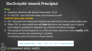 Electrolysis: General Principles
SIR.MUHAMMAD ABDUL MAGEID
Rules
 Aqueous solutions will always have water (H2O)
 H+ and OH– ions from the water are involved as well
Positive electrode (anode)
 OH– ions and non-metal ions (anions) are attracted to the positive electrode
 Either OH– or non-metal ions will lose electrons and oxygen gas or gas of
non-metal in question is released, eg. chlorine, bromine, nitrogen
 The product formed depends on which ion loses electrons more readily, with
the more reactive ion remaining in solution
A reactivity series of anions is shown below:
More reactive SO4
2- → NO3
- → OH- → Cl- → Br- → I- Less reactive
 