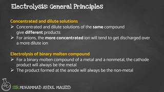 Electrolysis: General Principles
SIR.MUHAMMAD ABDUL MAGEID
Concentrated and dilute solutions
 Concentrated and dilute solutions of the same compound
give different products
 For anions, the more concentrated ion will tend to get discharged over
a more dilute ion
Electrolysis of binary molten compound
 For a binary molten compound of a metal and a nonmetal, the cathode
product will always be the metal
 The product formed at the anode will always be the non-metal
 