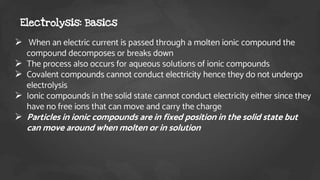 When an electric current is passed through a molten ionic compound the
compound decomposes or breaks down
 The process also occurs for aqueous solutions of ionic compounds
 Covalent compounds cannot conduct electricity hence they do not undergo
electrolysis
 Ionic compounds in the solid state cannot conduct electricity either since they
have no free ions that can move and carry the charge
 Particles in ionic compounds are in fixed position in the solid state but
can move around when molten or in solution
Electrolysis: Basics
 