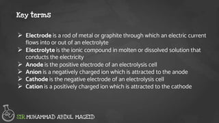  Electrode is a rod of metal or graphite through which an electric current
flows into or out of an electrolyte
 Electrolyte is the ionic compound in molten or dissolved solution that
conducts the electricity
 Anode is the positive electrode of an electrolysis cell
 Anion is a negatively charged ion which is attracted to the anode
 Cathode is the negative electrode of an electrolysis cell
 Cation is a positively charged ion which is attracted to the cathode
Key terms
SIR.MUHAMMAD ABDUL MAGEID
 