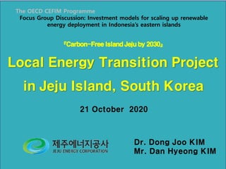『Carbon-FreeIslandJejuby 2030』
Local Energy Transition Project
in Jeju Island, South Korea
21 October 2020
Dr. Dong Joo KIM
Mr. Dan Hyeong KIM
The OECD CEFIM Programme
Focus Group Discussion: Investment models for scaling up renewable
energy deployment in Indonesia’s eastern islands
 