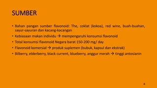 SUMBER
• Bahan pangan sumber flavonoid: The, coklat (kokoa), red wine, buah-buahan,
sayur-sayuran dan kacang-kacangan
• Kebiasaan makan individu  mempengaruhi konsumsi flavonoid
• Total konsumsi flavonoid Negara barat 150-200 mg/ day
• Flavonoid komersial  produk suplemen (bubuk, kapsul dan ekstrak)
• Bilberry, elderberry, black current, blueberry, anggur merah  tinggi antosianin
8
 