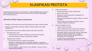 KLASIFIKASI PROTISTA
3) Ciliata (rambut getar)
• Alat gerak berupa cilia atau rambut getar.
• Bentuk tubuh tetap.
• Hidup di air tawar yang banyak menganduk zat
organik dan bakteri.
• Beberapa hidup dengan bersimbiosis pada usus hewan
vertebrata.
• Contoh cilliata: paramecium caudatum, stentor,
vorticella, didinium, stylonichia.
4) Sporozoa (penghasil spora)
• Tidak memiliki alat gerak.
• Dapat menghasilkan spora dalam siklus hidupnya.
• Bersifat parasit pada tubuh hewan dan manusia.
• Reproduksi dengan aseksual dan seksual. Reproduksi
aseksual dengan schizogoni dan sporogoni.
Reproduksi seksual seksual dengan peleburan
mikrogamet dan makrogamet.
• Contoh sporozoa: plasmodium vivax, plasmodium
falcifarum, plasmodium malaria.
Keanekaragaman habitat dan cara hidupnya, protista diklasifikasikan menjadi 3
tegori: Protista Mirip Hewan (Protozoa), Protista Mirip Tumbuhan (ganggang),
dan Protista Mirip jamur
Protista Mirip Hewan (protozoa)
 Dikatakan mirip hewan karena bersifat heterotrof dan tidak memiliki klorofil.
 Protista ini memasukkan makanan dengan menelan melalui mulut pada
membran sel.
 Contoh protista mirip hewan adalah protozoa yang terdiri dari kelas:
1) Rhizopoda (kaki semu)
• Alat gerak berupa tonjolan sitoplasma yang disebut pseupodia.
• Contoh rhizopoda: Amoeba, Foraminifera, radiolaria.
2) Flagellata (bulu cambuk)
• Alat gerak berupa bulu cambuk atau flagellum.
• Berdasarkan keberadaan klorofil, flagellata dibedakan menjadi dua
kelompok, yaitu fitoflagellata (memiliki klorofil) dan zooflagellata (tidak
memiliki klorofil).
• Contoh flagellata: euglena viridis, volvox globator, noctiluca miliaris,
trypanosoma gambiense.
 