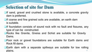 Selection of site for Dam
If sand, gravel and crushed stone is available, a concrete gravity
dam is preferred.
If coarse and fine grained soils are available, an earth dam
is suitable.
If foundation consists of sound rock with no fault and fissures, any
type of can be constructed.
Rocks like Granite, Gneiss and Schist are suitable for Gravity
Dams.
Poor rock or gravel foundations are suitable for Earth dams and
Rock fill dams.
Earth dam with a separate spillways are suitable for low rolling
plains. 14
 