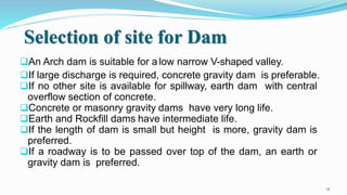 Selection of site for Dam
An Arch dam is suitable for a low narrow V-shaped valley.
If large discharge is required, concrete gravity dam is preferable.
If no other site is available for spillway, earth dam with central
overflow section of concrete.
Concrete or masonry gravity dams have very long life.
Earth and Rockfill dams have intermediate life.
If the length of dam is small but height is more, gravity dam is
preferred.
If a roadway is to be passed over top of the dam, an earth or
gravity dam is preferred.
15
 