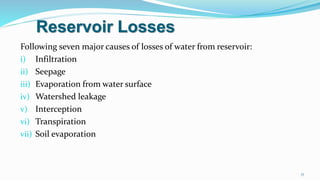 Reservoir Losses
Following seven major causes of losses of water from reservoir:
i) Infiltration
ii) Seepage
iii) Evaporation from water surface
iv) Watershed leakage
v) Interception
vi) Transpiration
vii) Soil evaporation
17
 