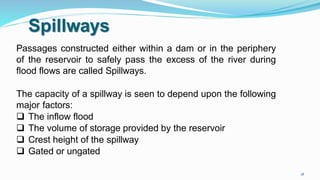 Spillways
Passages constructed either within a dam or in the periphery
of the reservoir to safely pass the excess of the river during
flood flows are called Spillways.
The capacity of a spillway is seen to depend upon the following
major factors:
 The inflow flood
 The volume of storage provided by the reservoir
 Crest height of the spillway
 Gated or ungated
18
 
