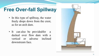 Free Over-fall Spillway
• In this type of spillway, the water
freely drops down from the crest,
as for an arch dam.
• It can
decked
vertical
also be providedfor a
over flow dam with a
or adverse inclined
downstream face.
19
 