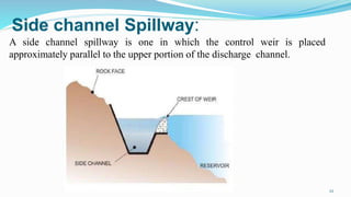 Side channel Spillway:
A side channel spillway is one in which the control weir is placed
approximately parallel to the upper portion of the discharge channel.
22
 