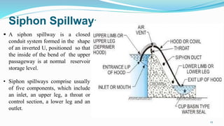 Siphon Spillway:
 A siphon spillway is a closed
conduit system formed in the shape
of an inverted U, positioned so that
the inside of the bend of the upper
passageway is at normal reservoir
storage level.
• Siphon spillways comprise usually
of five components, which include
an inlet, an upper leg, a throat or
control section, a lower leg and an
outlet.
25
 