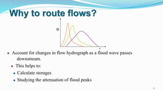 Why to route flows?
t
 Account for changes in flow hydrograph as a flood wave passes
downstream.
 This helps to:
 Calculate storages
 Studying the attenuation of flood peaks
Q
27
 