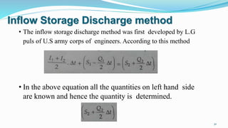 Inflow Storage Discharge method
• The inflow storage discharge method was first developed by L.G
puls of U.S army corps of engineers. According to this method
• In the above equation all the quantities on left hand side
are known and hence the quantity is determined.
30
 