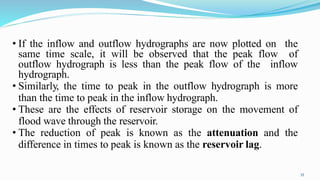 • If the inflow and outflow hydrographs are now plotted on the
same time scale, it will be observed that the peak flow of
outflow hydrograph is less than the peak flow of the inflow
hydrograph.
• Similarly, the time to peak in the outflow hydrograph is more
than the time to peak in the inflow hydrograph.
• These are the effects of reservoir storage on the movement of
flood wave through the reservoir.
• The reduction of peak is known as the attenuation and the
difference in times to peak is known as the reservoir lag.
35
 