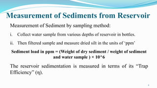 Measurement of Sediments from Reservoir
6
Measurement of Sediment by sampling method:
i. Collect water sample from various depths of reservoir in bottles.
ii. Then filtered sample and measure dried silt in the units of ‘ppm’
Sediment load in ppm = (Weight of dry sediment / weight of sediment
and water sample ) × 10^6
The reservoir sedimentation is measured in terms of its “Trap
Efficiency” (η).
 