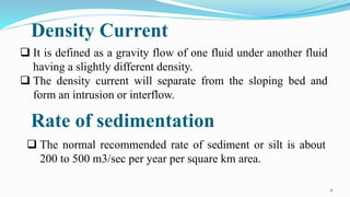 Density Current
8
 It is defined as a gravity flow of one fluid under another fluid
having a slightly different density.
 The density current will separate from the sloping bed and
form an intrusion or interflow.
Rate of sedimentation
 The normal recommended rate of sediment or silt is about
200 to 500 m3/sec per year per square km area.
 