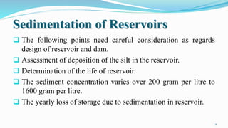 Sedimentation of Reservoirs
 The following points need careful consideration as regards
design of reservoir and dam.
 Assessment of deposition of the silt in the reservoir.
 Determination of the life of reservoir.
 The sediment concentration varies over 200 gram per litre to
1600 gram per litre.
 The yearly loss of storage due to sedimentation in reservoir.
9
 