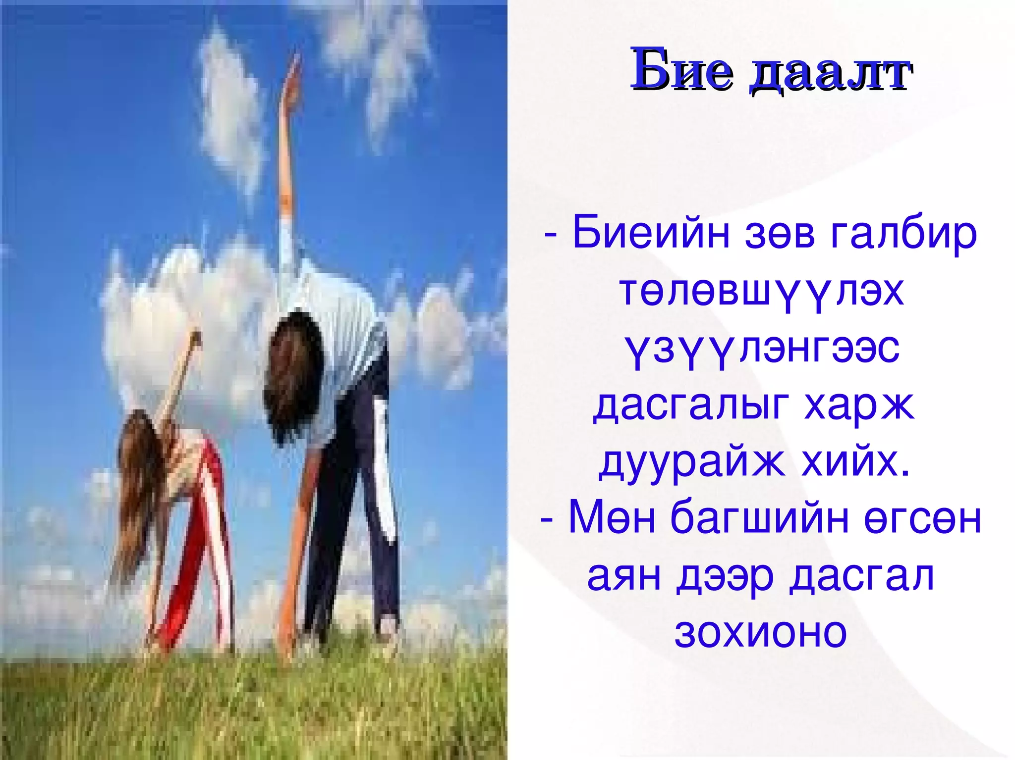 Бие даалт

    ­ Биеийн зөв галбир 
        төлөвшүүлэх 
        үзүүлэнгээс 
       дасгалыг харж  
       дуурайж хийх. 
    ­ Мөн багшийн өгсөн 
      аян дээр дасгал 
 
          зохионо
      
 