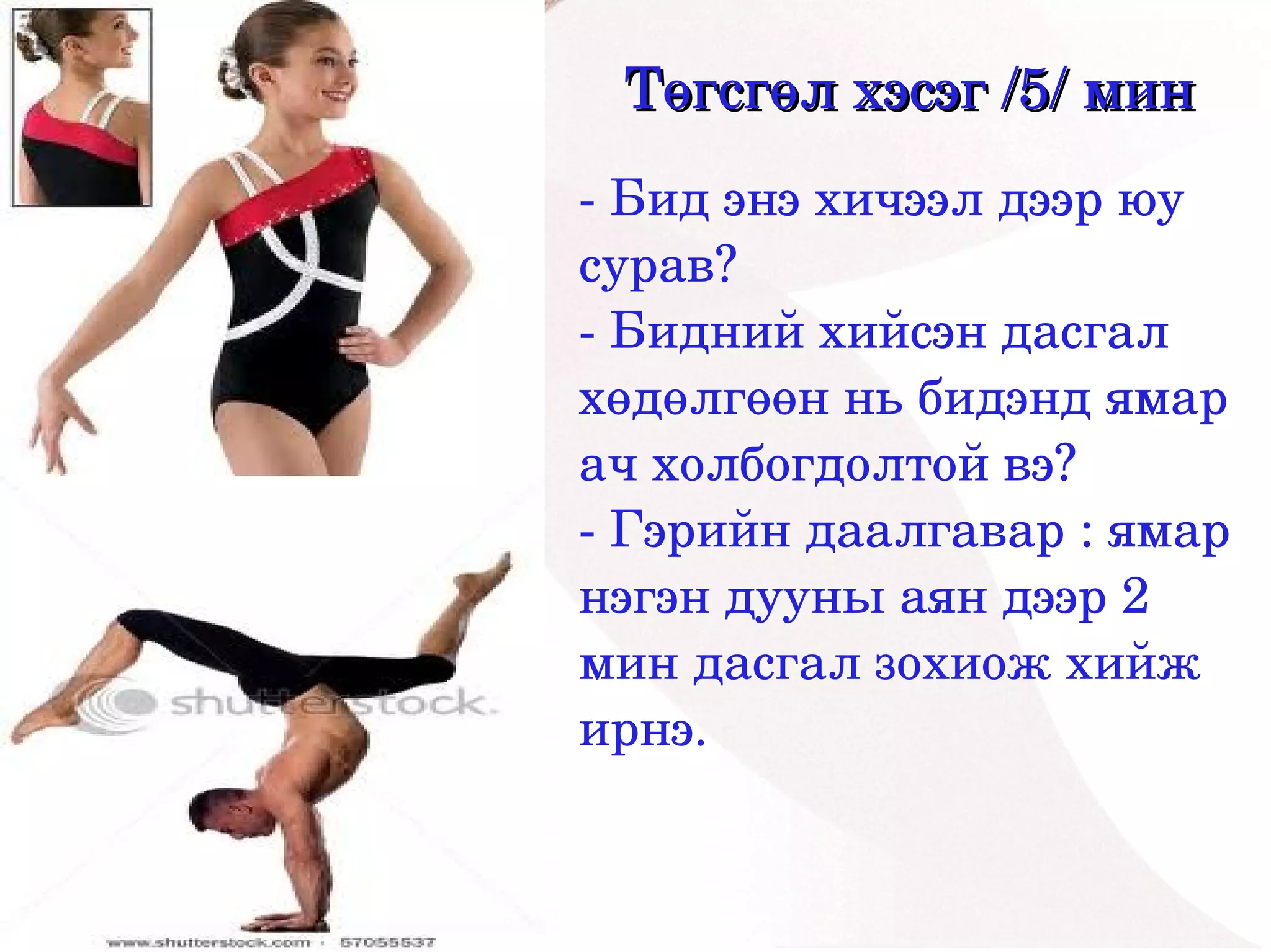 Төгсгөл хэсэг /5/ мин
    ­ Бид энэ хичээл дээр юу 
    сурав?
    ­ Бидний хийсэн дасгал 
    хөдөлгөөн нь бидэнд ямар 
    ач холбогдолтой вэ?
    ­ Гэрийн даалгавар : ямар 
    нэгэн дууны аян дээр 2 
    мин дасгал зохиож хийж 
    ирнэ.
 


          
 