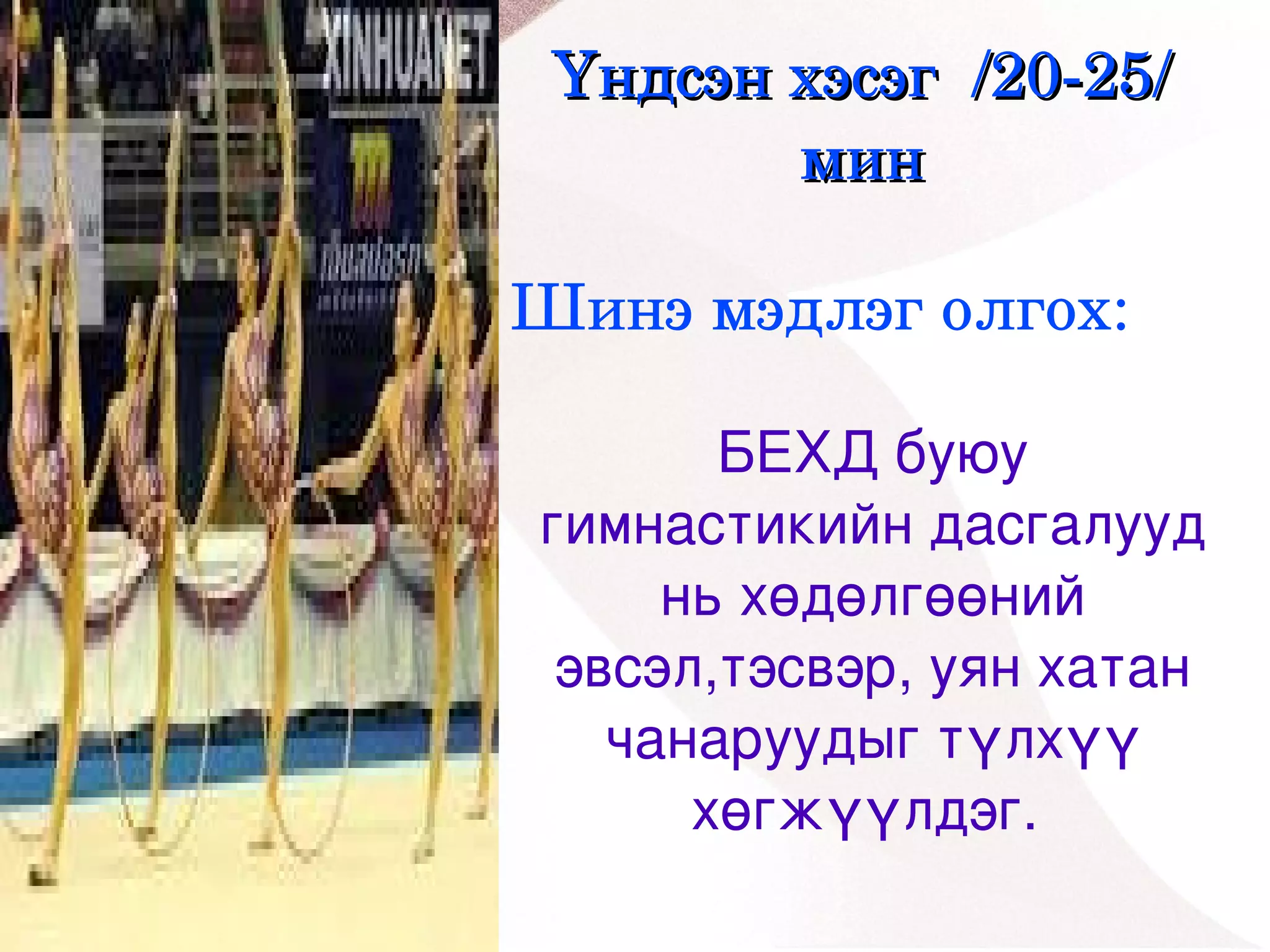 Үндсэн хэсэг  /20­25/ 
            мин

    Шинэ мэдлэг олгох:

           БЕХД буюу 
    гимнастикийн дасгалууд 
         нь хөдөлгөөний 
     эвсэл,тэсвэр, уян хатан 
       чанаруудыг түлхүү 
 
          хөгжүүлдэг. 
            
 