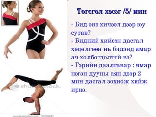 Төгсгөл хэсэг /5/ мин
    ­ Бид энэ хичээл дээр юу 
    сурав?
    ­ Бидний хийсэн дасгал 
    хөдөлгөөн нь бидэнд ямар 
    ач холбогдолтой вэ?
    ­ Гэрийн даалгавар : ямар 
    нэгэн дууны аян дээр 2 
    мин дасгал зохиож хийж 
    ирнэ.
 


          
 