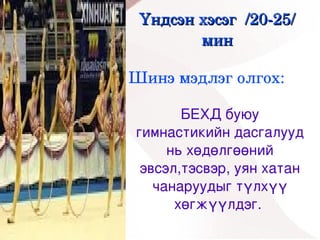 Үндсэн хэсэг  /20­25/ 
            мин

    Шинэ мэдлэг олгох:

           БЕХД буюу 
    гимнастикийн дасгалууд 
         нь хөдөлгөөний 
     эвсэл,тэсвэр, уян хатан 
       чанаруудыг түлхүү 
 
          хөгжүүлдэг. 
            
 