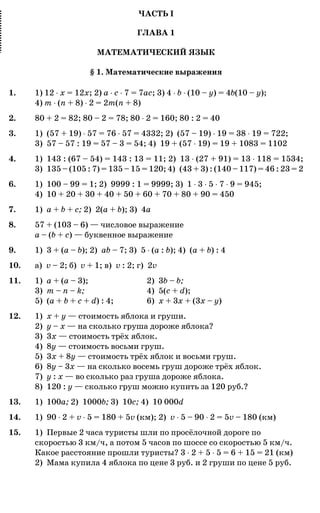 ЧАСТЬ I
ГЛАВА 1
МАТЕМАТИЧЕСКИЙ ЯЗЫК
§ 1. Математические выражения
1. 1) 12 ˜ x = 12x; 2) a ˜ c ˜ 7 = 7ac; 3) 4 ˜ b ˜ (10 – y) = 4b(10 – y);
4) m ˜ (n + 8) ˜ 2 = 2m(n + 8)
2. 80 + 2 = 82; 80 – 2 = 78; 80 ˜ 2 = 160; 80 : 2 = 40
3. 1) (57 + 19) ˜ 57 = 76 ˜ 57 = 4332; 2) (57 – 19) ˜ 19 = 38 ˜ 19 = 722;
3) 57 – 57 : 19 = 57 – 3 = 54; 4) 19 + (57 ˜ 19) = 19 + 1083 = 1102
4. 1) 143 : (67 – 54) = 143 : 13 = 11; 2) 13 ˜ (27 + 91) = 13 ˜ 118 = 1534;
3) 135 – (105 : 7) = 135 – 15 = 120; 4) (43 + 3) : (140 – 117) = 46 : 23 = 2
6. 1) 100 – 99 = 1; 2) 9999 : 1 = 9999; 3) 1 ˜ 3 ˜ 5 ˜ 7 ˜ 9 = 945;
4) 10 + 20 + 30 + 40 + 50 + 60 + 70 + 80 + 90 = 450
7. 1) a + b + c; 2) 2(a + b); 3) 4a
8. 57 + (103 – 6) — числовое выражение
a – (b + c) — буквенное выражение
9. 1) 3 + (a – b); 2) ab – 7; 3) 5 ˜ (a : b); 4) (a + b) : 4
10. а) v – 2; б) v + 1; в) v : 2; г) 2v
11. 1) a + (a – 3); 2) 3b – b;
3) m – n – k; 4) 5(c + d);
5) (a + b + c + d) : 4; 6) x + 3x + (3x – y)
12. 1) x + y — стоимость яблока и груши.
2) y – x — на сколько груша дороже яблока?
3) 3x — стоимость трёх яблок.
4) 8y — стоимость восьми груш.
5) 3x + 8y — стоимость трёх яблок и восьми груш.
6) 8y – 3x — на сколько восемь груш дороже трёх яблок.
7) y : x — во сколько раз груша дороже яблока.
8) 120 : y — сколько груш можно купить за 120 руб.?
13. 1) 100a; 2) 1000b; 3) 10c; 4) 10 000d
14. 1) 90 ˜ 2 + v ˜ 5 = 180 + 5v (км); 2) v ˜ 5 – 90 ˜ 2 = 5v – 180 (км)
15. 1) Первые 2 часа туристы шли по просёлочной дороге по
скоростью 3 км/ч, а потом 5 часов по шоссе со скоростью 5 км/ч.
Какое расстояние прошли туристы? 3 ˜ 2 + 5 ˜ 5 = 6 + 15 = 21 (км)
2) Мама купила 4 яблока по цене 3 руб. и 2 груши по цене 5 руб.
 
