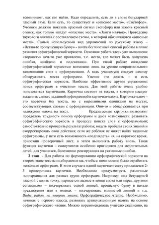 вспоминают, как его найти. Надо определить, есть ли в слове безударный
гласный звук. Если есть, то существует и «опасное место». «Светофор».
Ученики должны показать красный сигнал светофора или зажечь красный
огонек, как только найдут «опасные места». «Зажги маячок». Проведение
звукового анализа с составлением схемы, в которой обозначаются «опасные
места». Самый используемый вид упражнений по русскому языку –
«Вставьте пропущенную букву» - почти бесполезный способ работы в плане
развития орфографическойзоркости. Основная работа здесь уже выполнена:
«зоркость» кем-то уже проявлена, т.е. место, где может быть допущена
ошибка, «найдено и подсказано». При такой работе овладение
орфографической зоркостью возможно лишь на уровне непроизвольного
запоминания слов с орфограммами. А ведь учащемуся следует самому
обнаруживать места орфограмм. Умение это делать – и есть
орфографическая зоркость. Наиболее эффективное другое упражнение:
поиск орфограмм в «чистом» тексте. Для этой работы очень удобно
пользоваться карточками. Карточка состоит из текста, в котором следует
выделить слова с заданнойорфограммойи карточки-ключа. Карточка-ключ –
это карточка без текста, но с вырезанными окошками на местах,
соответствующих словам с орфограммами. Они-то и обнаруживаются при
наложении ключа на текст. Предлагаемые карточки позволяют
преодолеть трудность поиска орфограмм и дают возможность: развивать
орфографическую зоркость в процессе поиска слов с орфограммами;
самостоятельно проверитьрезультатработы; видеть пробелы своих знаний и
скорректировать свои действия; если же ребѐнок не может найти заданные
орфограммы, у него есть возможность «подглядеть» их, на короткое время,
приложив проверочный лист, а затем выполнять работу вновь. Такая
функция карточки – самоучителя особенно пригодится для медлительных
детей, для учащихся, болезненно реагирующих на указанные ошибки.
2 этап - Для работы по формированию орфографической зоркости на
втором этапе тексты подбираются так, чтобы с ними можно было отработать
несколько орфограмм. В этом случае к одной карточке-тексту прилагается 2-
3 проверочных карточки. Необходимо предусмотреть различные
подчеркивания для разных групп орфограмм. Например, под безударной
гласной ставить точку, парные согласные в конце слова или перед другими
согласными – подчеркивать одной линией, прописную букву в начале
предложения или в именах – подчеркивать волнистой линией и т.д.
Виды работ на втором этапе: Орфографическое чтение. Необходимо,
начиная с первого класса, развивать артикуляционную память на основе
орфографического чтения. Можно порекомендовать учителю ежедневно, на
 