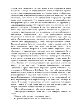 каждом уроке (математики, русского языка, чтения, окружающего мира)
отводить по 5-7 минут для орфографического чтения, это принесет хороший
результат (задачи, правила, специально подобранные тексты, столбики слов,
словосочетаний. Комментированноеписьмо с указанием орфограмм. Это вид
упражнения, включающий в себя объясняющее рассуждение в процессе
записи слов, предложений. При комментировании или орфографическом
разбореученик, прежде всего, находит объект объяснения, т.е. орфограмму.
Письмо с проговариванием. Проговариваниедавно используется как один из
приемов в обучении орфографии. В усвоении правописания участвуют
разные виды памяти: зрительная, слуховая и речедвигательная, неразрывно
связанная с проговариванием, т.е. послоговым, в случае необходимости
побуквенным, произнесением слова. При проговаривании система
речедвижений в полной мере эквивалентна буквенному ряду. Этот вид
работы объединяет всю группу, постепенно все ребята начинают работать в
хорошем темпе. Проговаривание – своего рода предупреждение ошибок.
Зрительный диктант. Цель этого вида работ – предупреждение ошибок. На
доске записывается текст. Этот текст выразительно читается, затем
выделяются наиболее интересные с точки зрения орфографии слова,
объясняется их правописание, отдельные слова проговариваются. Затем
учащимся предлагается «сфотографировать» отдельные слова и увидеть их
внутренним зрением (закрыть глаза и написать). Текст на время закрывается,
и дети еще раз отвечают на вопросы, проговаривают трудные слова. Вся
группа подготовлена, чтобы написать текст без ошибок. Диктант «Проверяю
себя». Выполняя этот диктант, учащиеся могут спрашивать у учителя, как
пишется то или иное слово. Специально организованное списывание.
Предлагаемый прием списывания разработан группой психологов под
руководством В.В.Репкина и П.С.Жедек. Для того, чтобы данная работа
принесла желаемый результат, нужно следовать следующим правилам: 1) она
должна проводиться ежедневно, желательно на протяжении всей начальной
школы; 2) должен жестко соблюдаться сам алгоритм письма, т.к. каждый шаг
имеет определенную смысловую нагрузку и не может быть выкинут из
списка. В кабинете учителя-логопеда алгоритм списывания размещается
рядом с доской. Каждый ученик получает дополнительную карточку, на
которой записан весь порядок действий при списывании:
1) Прочитай предложение, чтобы понять и запомнить его;
2) Повторипредложение, не глядя в текст, чтобы проверить, запомнил ли
ты его;
3) Выдели орфограммы в списываемом тексте;
4) Прочитай предложение так, как оно написано;
 