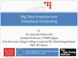 Big Data Analytics and
Ubiquitous Computing
by
Dr.Animesh Chaturvedi
Assistant Professor: LNMIIT Jaipur
Post Doctorate: King’s College London &TheAlanTuring Institute
PhD: IIT Indore
 