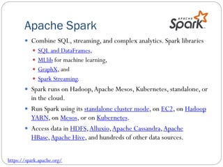 Apache Spark
 Combine SQL, streaming, and complex analytics. Spark libraries
 SQL and DataFrames,
 MLlib for machine learning,
 GraphX, and
 Spark Streaming.
 Spark runs on Hadoop,Apache Mesos, Kubernetes, standalone, or
in the cloud.
 Run Spark using its standalone cluster mode, on EC2, on Hadoop
YARN, on Mesos, or on Kubernetes.
 Access data in HDFS,Alluxio,Apache Cassandra,Apache
HBase,Apache Hive, and hundreds of other data sources.
https://spark.apache.org/
 