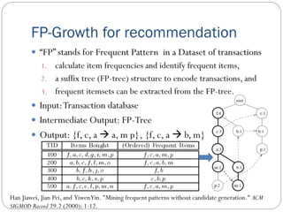FP-Growth for recommendation
 “FP” stands for Frequent Pattern in a Dataset of transactions
1. calculate item frequencies and identify frequent items,
2. a suffix tree (FP-tree) structure to encode transactions, and
3. frequent itemsets can be extracted from the FP-tree.
 Input:Transaction database
 Intermediate Output: FP-Tree
 Output: {f, c, a  a, m p}, {f, c, a  b, m}
Han Jiawei, Jian Pei, and YiwenYin. "Mining frequent patterns without candidate generation." ACM
SIGMOD Record 29.2 (2000): 1-12.
 