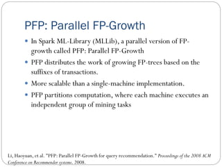 PFP: Parallel FP-Growth
 In Spark ML-Library (MLLib), a parallel version of FP-
growth called PFP: Parallel FP-Growth
 PFP distributes the work of growing FP-trees based on the
suffixes of transactions.
 More scalable than a single-machine implementation.
 PFP partitions computation, where each machine executes an
independent group of mining tasks
Li, Haoyuan, et al. "PFP: Parallel FP-Growth for query recommendation." Proceedings of the 2008 ACM
Conference on Recommender systems. 2008.
 