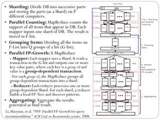  Sharding: Divide DB into successive parts
and storing the parts (as a Shard) on P
different computers.
 Parallel Counting: MapReduce counts the
support of all items that appear in DB. Each
mapper inputs one shard of DB. The result is
stored in F-list.
 Grouping Items: Dividing all the items on
F-List into Q groups of a list (G-list).
 Parallel FP-Growth: A MapReduce
- Mapper: Each mapper uses a Shard. It reads a
transaction in the G-list and outputs one or more
key-value pairs, where each key is a group-id and
value is a group-dependent transaction.
- For each group-id, the MapReduce groups all
group-dependent transactions into a shard.
- Reducer: Each reducer processes one or more
group-dependent Shard. For each shard, a reducer
builds a local FP-Tree and discover patterns.
 Aggregating: Aggregate the results
generated as final result.
Li, Haoyuan, et al. "PFP: Parallel FP-Growth for query
recommendation." ACM Conf.on Recommender systems. 2008.
 