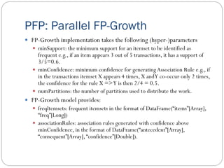 PFP: Parallel FP-Growth
 FP-Growth implementation takes the following (hyper-)parameters
 minSupport: the minimum support for an itemset to be identified as
frequent e.g., if an item appears 3 out of 5 transactions, it has a support of
3/5=0.6.
 minConfidence: minimum confidence for generatingAssociation Rule e.g., if
in the transactions itemset X appears 4 times, X andY co-occur only 2 times,
the confidence for the rule X =>Y is then 2/4 = 0.5.
 numPartitions: the number of partitions used to distribute the work.
 FP-Growth model provides:
 freqItemsets: frequent itemsets in the format of DataFrame(“items”[Array],
“freq”[Long])
 associationRules: association rules generated with confidence above
minConfidence, in the format of DataFrame(“antecedent”[Array],
“consequent”[Array], “confidence”[Double]).
 