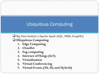 Ubiquitous Computing
 Big DataAnalytics (Apache Spark (SQL, Mllib, GraphX))
 Ubiquitous Computing
1. Edge Computing
2. Cloudlet
3. Fog computing
4. Internet ofThings (IoT)
5. Virtualization
6. Virtual Conferencing
7. Virtual Events (2D, 3D, and Hybrid)
 