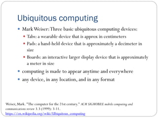 Ubiquitous computing
 MarkWeiser:Three basic ubiquitous computing devices:
 Tabs: a wearable device that is approx in centimeters
 Pads: a hand-held device that is approximately a decimeter in
size
 Boards: an interactive larger display device that is approximately
a meter in size
 computing is made to appear anytime and everywhere
 any device, in any location, and in any format
Weiser, Mark. "The computer for the 21st century." ACM SIGMOBILE mobile computing and
communications review 3.3 (1999): 3-11.
https://en.wikipedia.org/wiki/Ubiquitous_computing
 